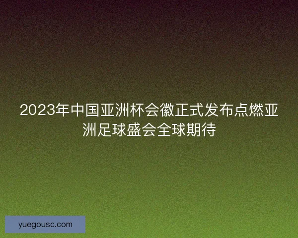 2023年中国亚洲杯会徽正式发布点燃亚洲足球盛会全球期待 2023年中国亚洲杯会徽正式发布点燃亚洲足球盛会全球期待
