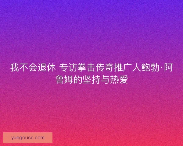 我不会退休 专访拳击传奇推广人鲍勃·阿鲁姆的坚持与热爱