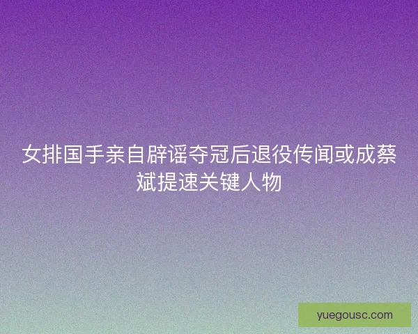 女排国手亲自辟谣夺冠后退役传闻或成蔡斌提速关键人物