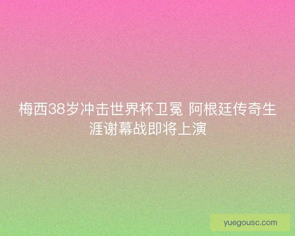 梅西38岁冲击世界杯卫冕 阿根廷传奇生涯谢幕战即将上演
