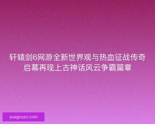 轩辕剑6网游全新世界观与热血征战传奇启幕再现上古神话风云争霸篇章