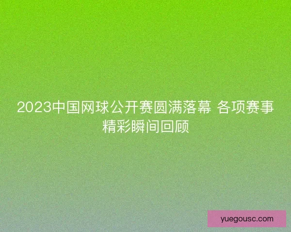 2023中国网球公开赛圆满落幕 各项赛事精彩瞬间回顾
