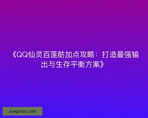 《QQ仙灵百莲舫加点攻略：打造最强输出与生存平衡方案》