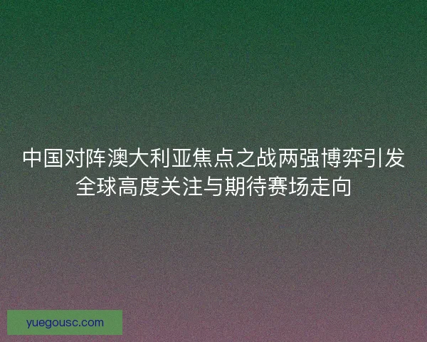 中国对阵澳大利亚焦点之战两强博弈引发全球高度关注与期待赛场走向