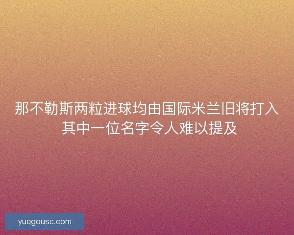 那不勒斯两粒进球均由国际米兰旧将打入 其中一位名字令人难以提及