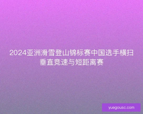 2024亚洲滑雪登山锦标赛中国选手横扫垂直竞速与短距离赛