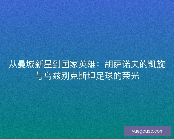 从曼城新星到国家英雄：胡萨诺夫的凯旋与乌兹别克斯坦足球的荣光