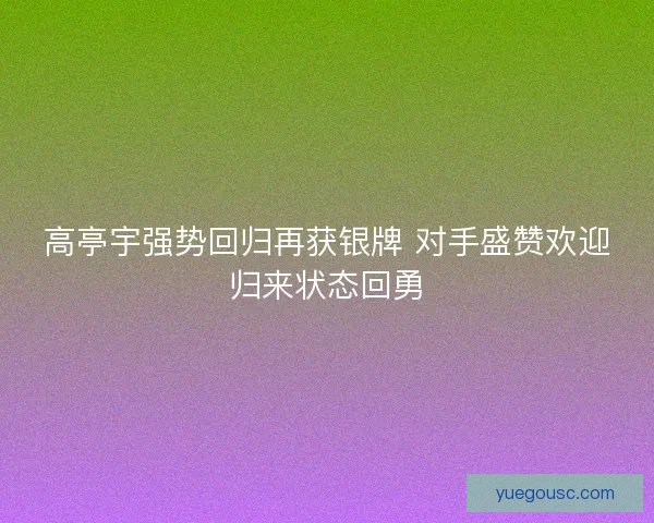 高亭宇强势回归再获银牌 对手盛赞欢迎归来状态回勇