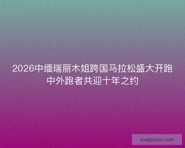 2026中缅瑞丽木姐跨国马拉松盛大开跑中外跑者共迎十年之约 2026中缅瑞丽木姐跨国马拉松盛大开跑中外跑者共迎十年之约