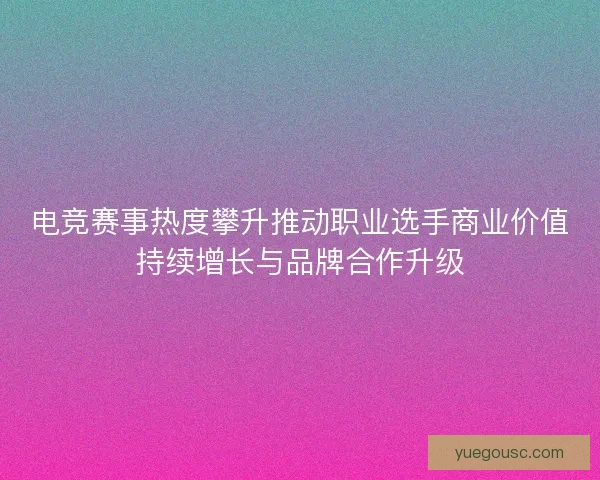 电竞赛事热度攀升推动职业选手商业价值持续增长与品牌合作升级 电竞赛事热度攀升推动职业选手商业价值持续增长与品牌合作升级