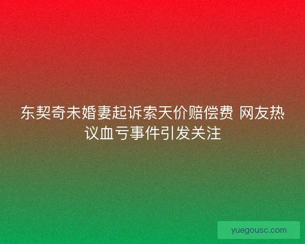 东契奇未婚妻起诉索天价赔偿费 网友热议血亏事件引发关注 东契奇未婚妻起诉索天价赔偿费 网友热议血亏事件引发关注